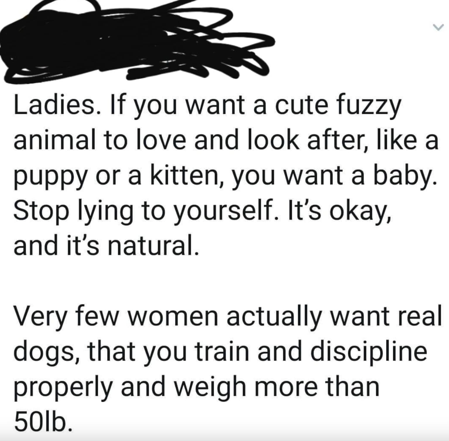 number - Ladies. If you want a cute fuzzy animal to love and look after, a puppy or a kitten, you want a baby. Stop lying to yourself. It's okay, and it's natural. Very few women actually want real dogs, that you train and discipline properly and weigh mo